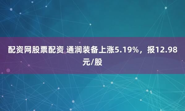 配资网股票配资 通润装备上涨5.19%，报12.98元/股