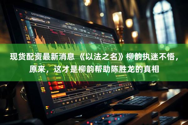 现货配资最新消息 《以法之名》柳韵执迷不悟，原来，这才是柳韵帮助陈胜龙的真相