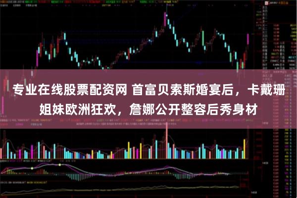 专业在线股票配资网 首富贝索斯婚宴后，卡戴珊姐妹欧洲狂欢，詹娜公开整容后秀身材