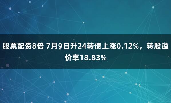 股票配资8倍 7月9日升24转债上涨0.12%，转股溢价率18.83%