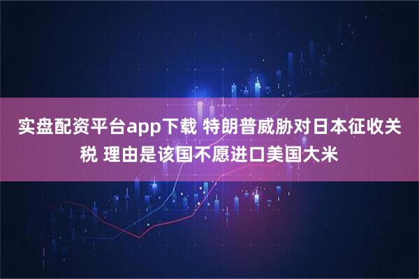 实盘配资平台app下载 特朗普威胁对日本征收关税 理由是该国不愿进口美国大米