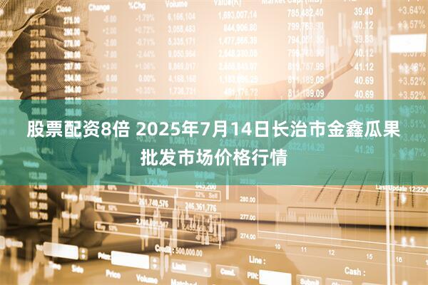 股票配资8倍 2025年7月14日长治市金鑫瓜果批发市场价格行情