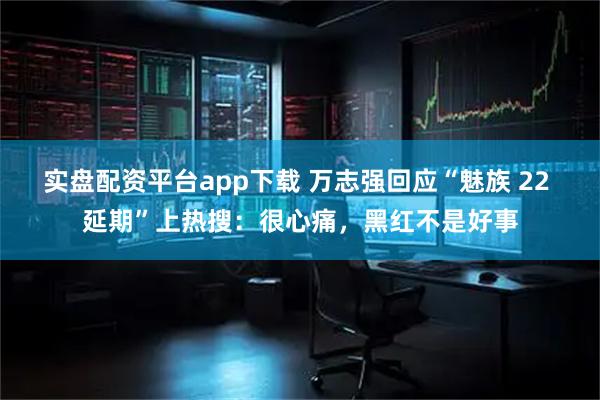 实盘配资平台app下载 万志强回应“魅族 22 延期”上热搜：很心痛，黑红不是好事