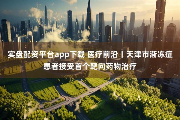 实盘配资平台app下载 医疗前沿丨天津市渐冻症患者接受首个靶向药物治疗