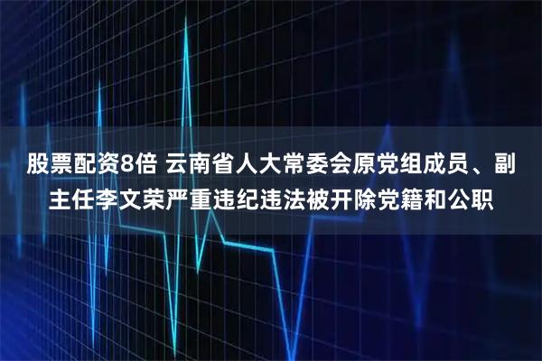 股票配资8倍 云南省人大常委会原党组成员、副主任李文荣严重违纪违法被开除党籍和公职