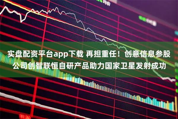 实盘配资平台app下载 再担重任！创意信息参股公司创智联恒自研产品助力国家卫星发射成功