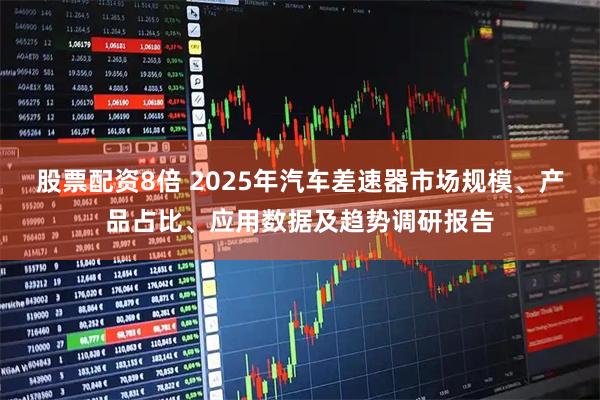 股票配资8倍 2025年汽车差速器市场规模、产品占比、应用数据及趋势调研报告
