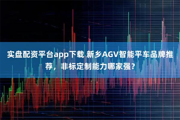 实盘配资平台app下载 新乡AGV智能平车品牌推荐，非标定制能力哪家强？