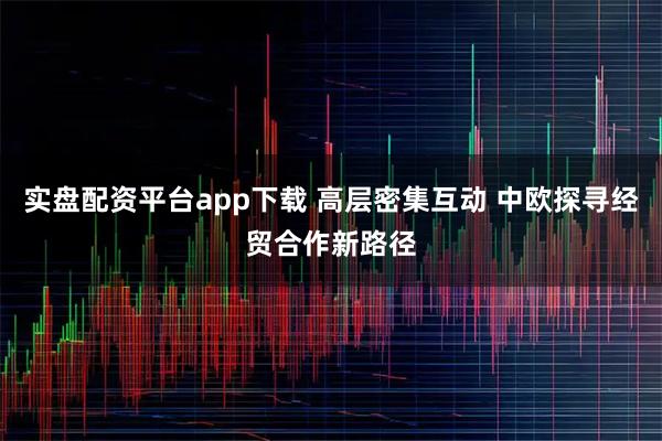 实盘配资平台app下载 高层密集互动 中欧探寻经贸合作新路径