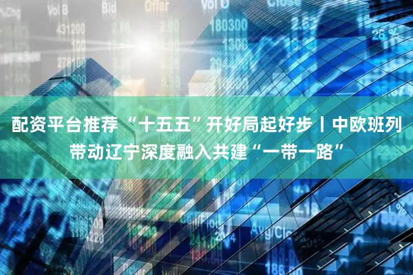 配资平台推荐 “十五五”开好局起好步丨中欧班列带动辽宁深度融入共建“一带一路”
