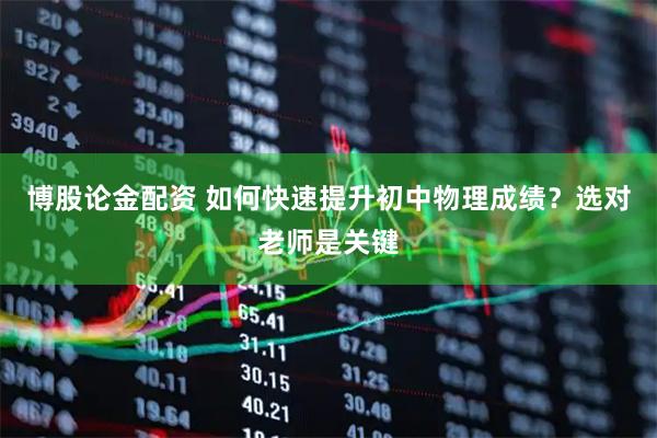 博股论金配资 如何快速提升初中物理成绩？选对老师是关键