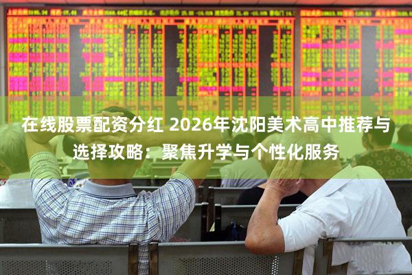 在线股票配资分红 2026年沈阳美术高中推荐与选择攻略：聚焦升学与个性化服务