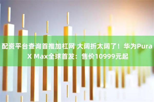 配资平台查询首推加杠网 大阔折太阔了！华为Pura X Max全球首发：售价10999元起
