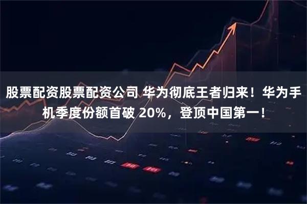 股票配资股票配资公司 华为彻底王者归来！华为手机季度份额首破 20%，登顶中国第一！