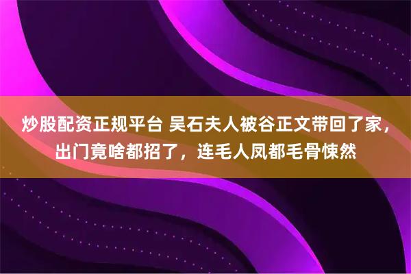 炒股配资正规平台 吴石夫人被谷正文带回了家，出门竟啥都招了，连毛人凤都毛骨悚然