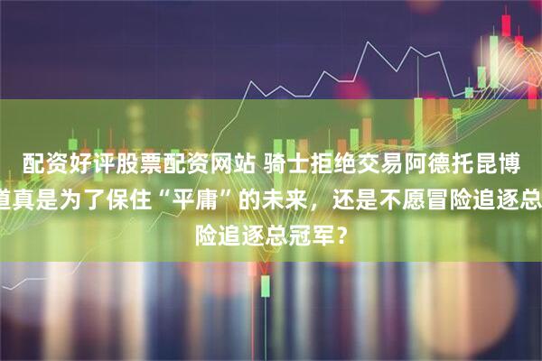 配资好评股票配资网站 骑士拒绝交易阿德托昆博，难道真是为了保住“平庸”的未来，还是不愿冒险追逐总冠军？