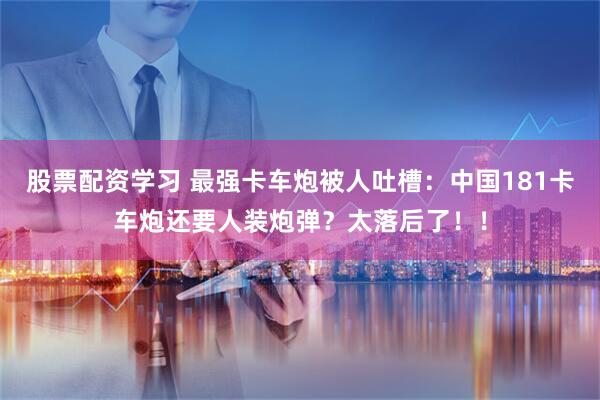 股票配资学习 最强卡车炮被人吐槽：中国181卡车炮还要人装炮弹？太落后了！！