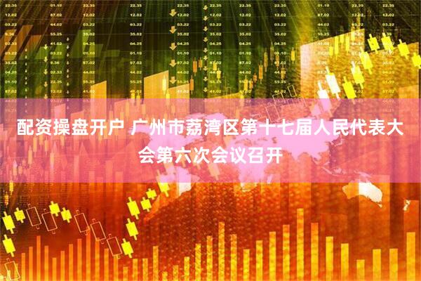 配资操盘开户 广州市荔湾区第十七届人民代表大会第六次会议召开