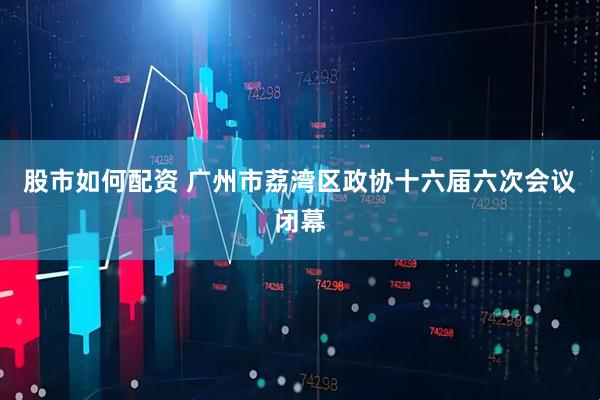 股市如何配资 广州市荔湾区政协十六届六次会议闭幕