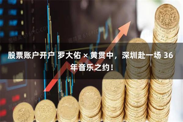 股票账户开户 罗大佑 × 黄贯中，深圳赴一场 36 年音乐之约！