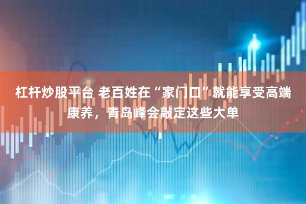 杠杆炒股平台 老百姓在“家门口”就能享受高端康养，青岛峰会敲定这些大单