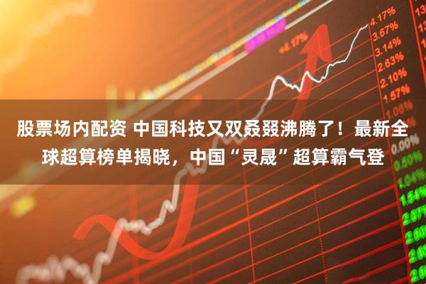 股票场内配资 中国科技又双叒叕沸腾了！最新全球超算榜单揭晓，中国“灵晟”超算霸气登