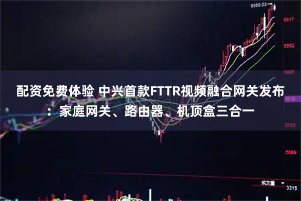配资免费体验 中兴首款FTTR视频融合网关发布：家庭网关、路由器、机顶盒三合一