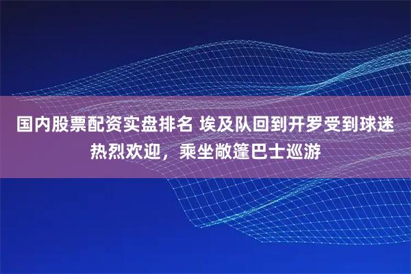 国内股票配资实盘排名 埃及队回到开罗受到球迷热烈欢迎，乘坐敞篷巴士巡游