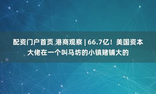 配资门户首页 港商观察 | 66.7亿！美国资本大佬在一个叫马坊的小镇赌铺大的