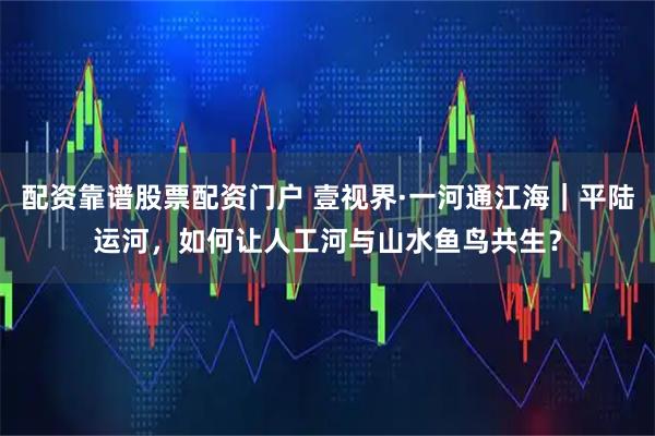 配资靠谱股票配资门户 壹视界·一河通江海｜平陆运河，如何让人工河与山水鱼鸟共生？