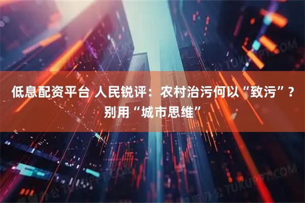 低息配资平台 人民锐评：农村治污何以“致污”？别用“城市思维”