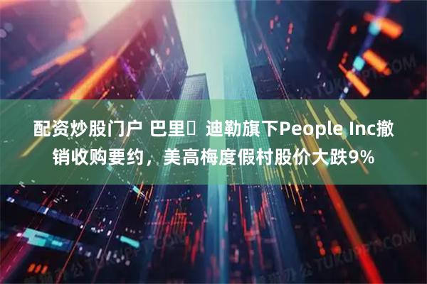 配资炒股门户 巴里・迪勒旗下People Inc撤销收购要约，美高梅度假村股价大跌9%