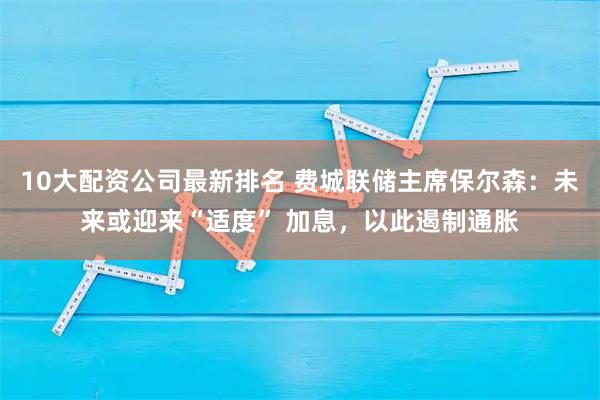 10大配资公司最新排名 费城联储主席保尔森：未来或迎来“适度” 加息，以此遏制通胀
